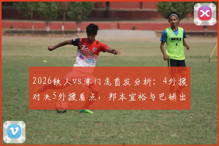 2026铁人vs津门虎首发分析：4外援对决5外援看点，邦本宜裕与巴顿出战状态前瞻