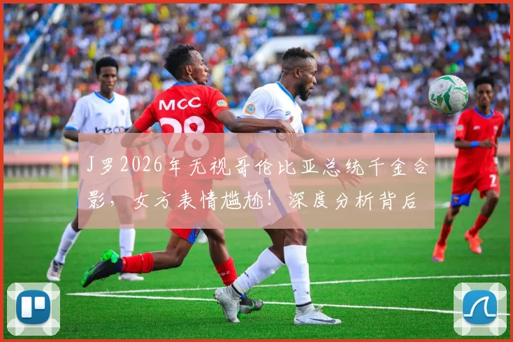 J罗2026年无视哥伦比亚总统千金合影，女方表情尴尬！深度分析背后原因及后续影响