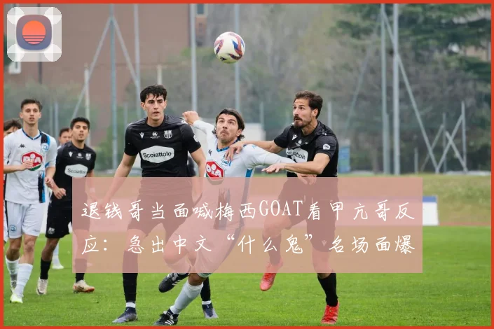 退钱哥当面喊梅西GOAT看甲亢哥反应:急出中文“什么鬼”名场面爆笑解析