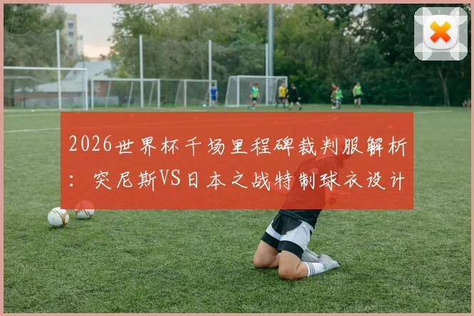 2026世界杯千场里程碑裁判服解析:突尼斯VS日本之战特制球衣设计、意义与收藏指南