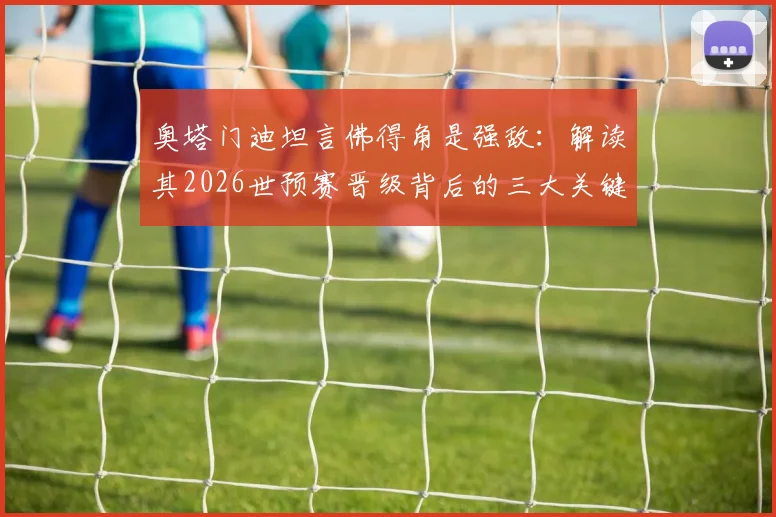 奥塔门迪坦言佛得角是强敌:解读其2026世预赛晋级背后的三大关键因素与战术体系