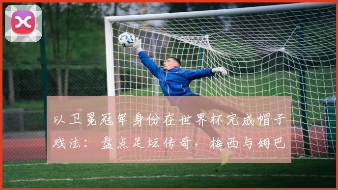 以卫冕冠军身份在世界杯完成帽子戏法:盘点足坛传奇,梅西与姆巴佩后谁是2026新王?