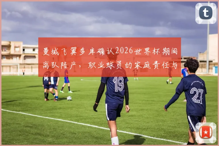 曼城飞翼多库确认2026世界杯期间离队陪产,职业球员的家庭责任与国家队使命孰轻孰重?
