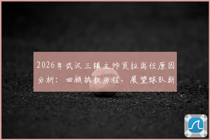 2026年武汉三镇主帅莫拉离任原因分析：回顾执教历程，展望球队新帅人选与未来影响