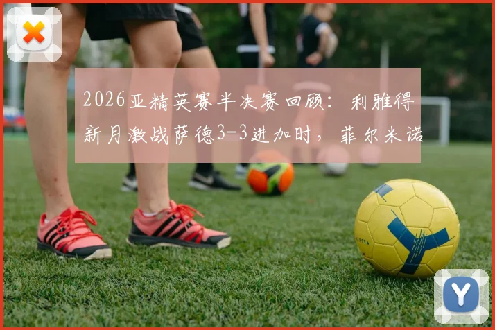 2026亚精英赛半决赛回顾：利雅得新月激战萨德3-3进加时，菲尔米诺关键扳平球集锦与分析