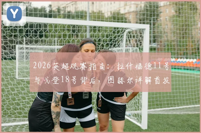 2026英超观赛指南：拉什福德11号与戈登18号背后，图赫尔详解首发不靠球衣号码定