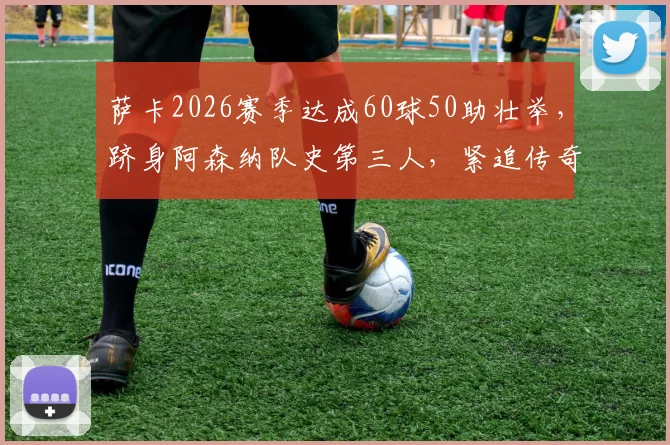 萨卡2026赛季达成60球50助壮举,跻身阿森纳队史第三人,紧追传奇亨利与冰王子