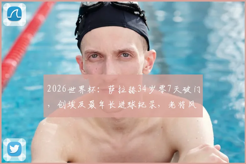 2026世界杯:萨拉赫34岁零7天破门,创埃及最年长进球纪录,老将风采引热议