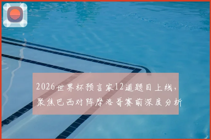 2026世界杯预言家12道题目上线，聚焦巴西对阵摩洛哥赛前深度分析及关键看点预测