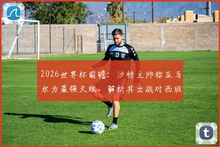 2026世界杯前瞻：沙特主帅称亚马尔为最强天赋，解析其出战对西班牙队战术格局的关键影响