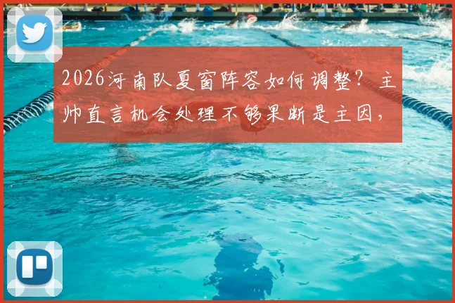 2026河南队夏窗阵容如何调整？主帅直言机会处理不够果断是主因，引援目标前瞻