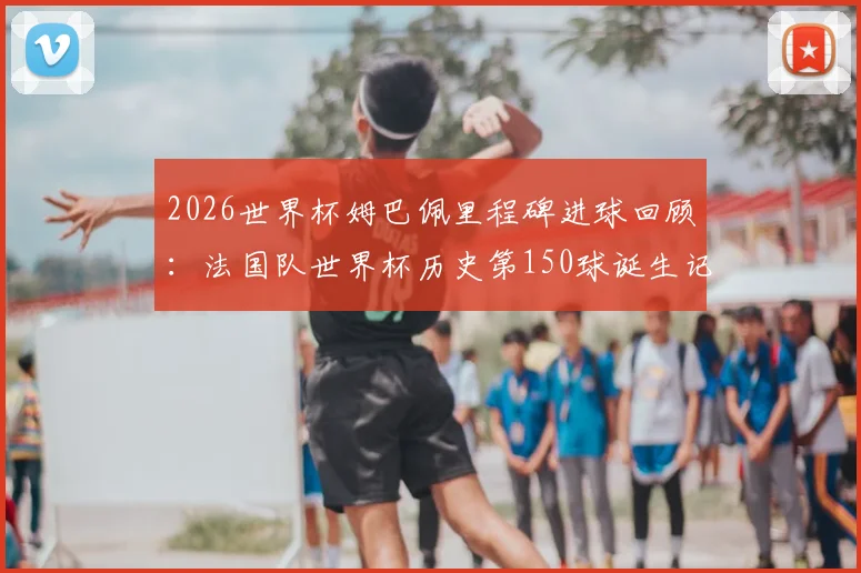2026世界杯姆巴佩里程碑进球回顾：法国队世界杯历史第150球诞生记
