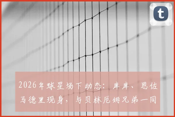 2026年球星场下动态:库库、恩佐马德里现身,与贝林厄姆兄弟一同观看网球比赛细节回顾与现场实况