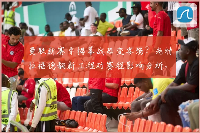 曼联新赛季揭幕战恐变客场？老特拉福德翻新工程对赛程影响分析，球迷购票观赛指南来了
