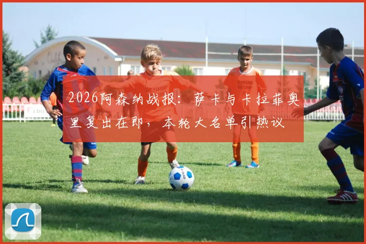 2026阿森纳战报：萨卡与卡拉菲奥里复出在即，本轮大名单引热议