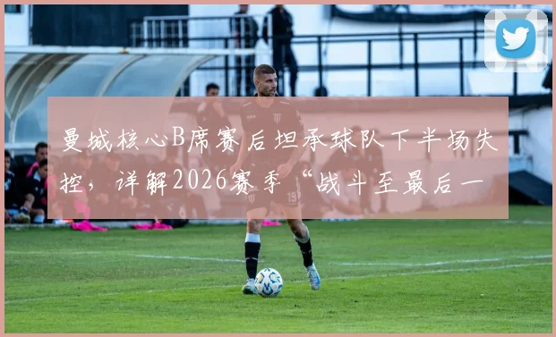 曼城核心B席赛后坦承球队下半场失控，详解2026赛季“战斗至最后一刻”的深层含义与球队精神