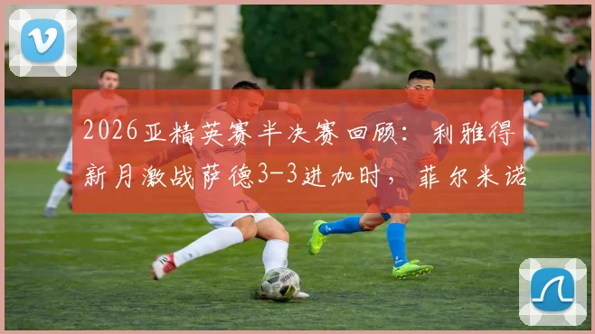 2026亚精英赛半决赛回顾:利雅得新月激战萨德3-3进加时,菲尔米诺关键扳平球集锦与分析