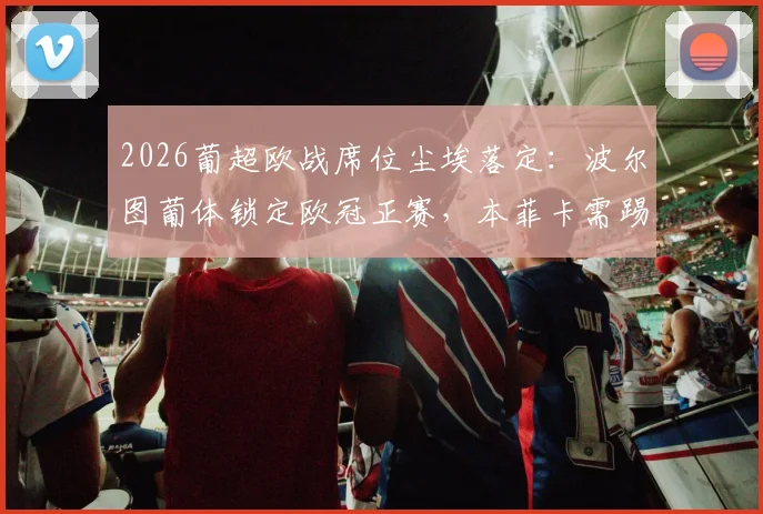 2026葡超欧战席位尘埃落定:波尔图葡体锁定欧冠正赛,本菲卡需踢欧联资格赛,一文看懂三强竞争格局