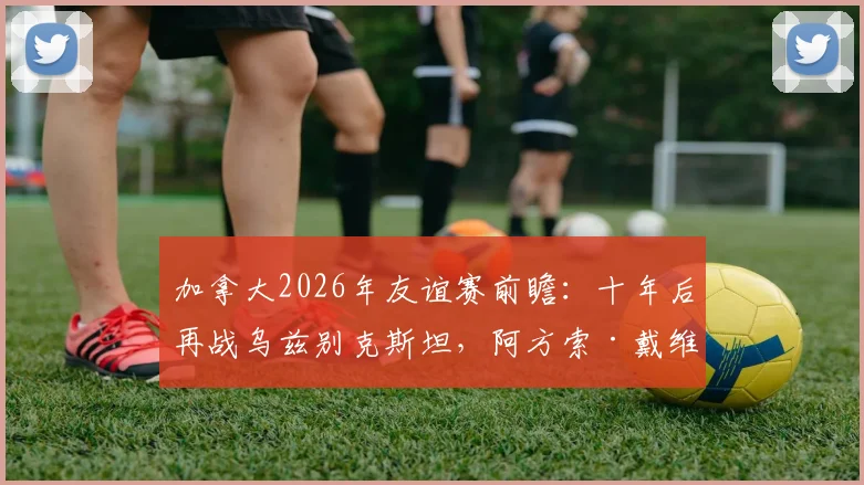 加拿大2026年友谊赛前瞻:十年后再战乌兹别克斯坦,阿方索·戴维斯缺席阵容影响几何?
