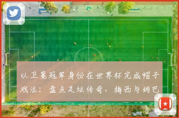以卫冕冠军身份在世界杯完成帽子戏法:盘点足坛传奇,梅西与姆巴佩后谁是2026新王?