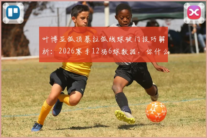 叶博亚弧顶暴拉弧线球破门技巧解析：2026赛季12场6球数据，你什么MVP梗来源全知道