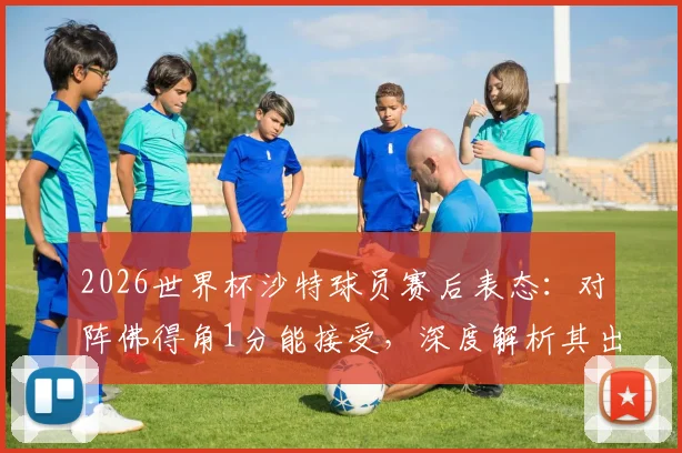 2026世界杯沙特球员赛后表态：对阵佛得角1分能接受，深度解析其出线形势与对手真实实力