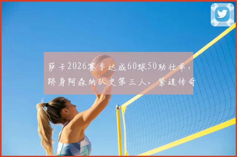萨卡2026赛季达成60球50助壮举,跻身阿森纳队史第三人,紧追传奇亨利与冰王子