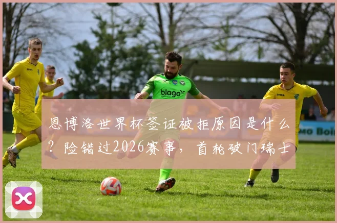 恩博洛世界杯签证被拒原因是什么？险错过2026赛事，首轮破门瑞士队如何解决？