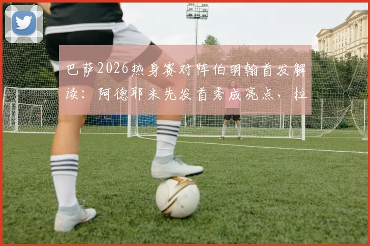 巴萨2026热身赛对阵伯明翰首发解读：阿德耶米先发首秀成亮点，拉菲尼亚、费尔明替补引热议