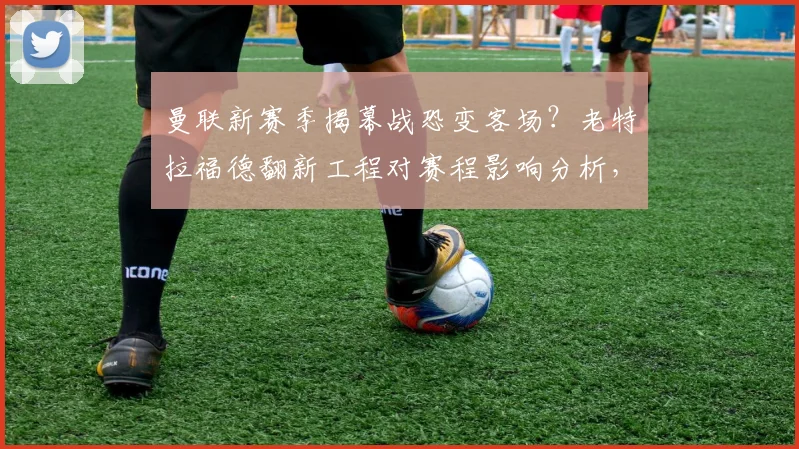 曼联新赛季揭幕战恐变客场？老特拉福德翻新工程对赛程影响分析，球迷购票观赛指南来了