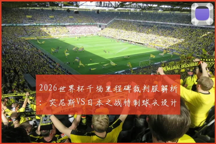 2026世界杯千场里程碑裁判服解析:突尼斯VS日本之战特制球衣设计、意义与收藏指南
