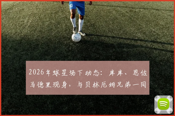 2026年球星场下动态:库库、恩佐马德里现身,与贝林厄姆兄弟一同观看网球比赛细节回顾与现场实况