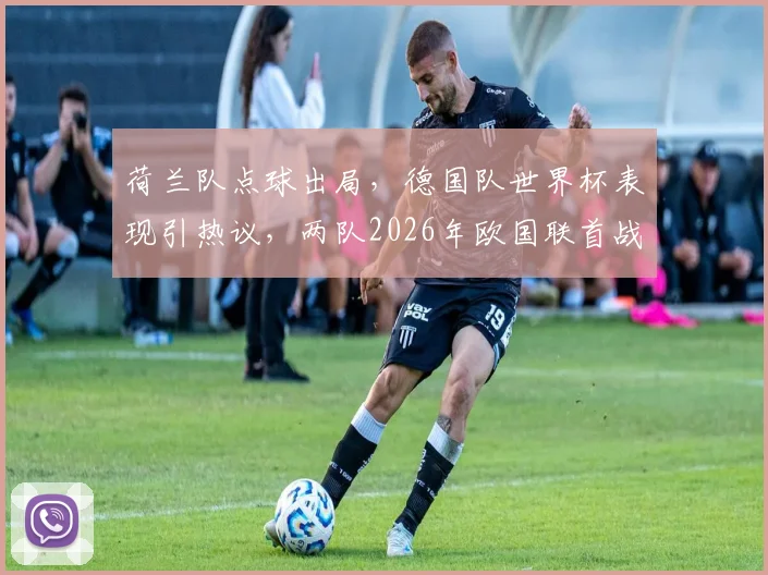 荷兰队点球出局，德国队世界杯表现引热议，两队2026年欧国联首战前瞻与交锋历史解析