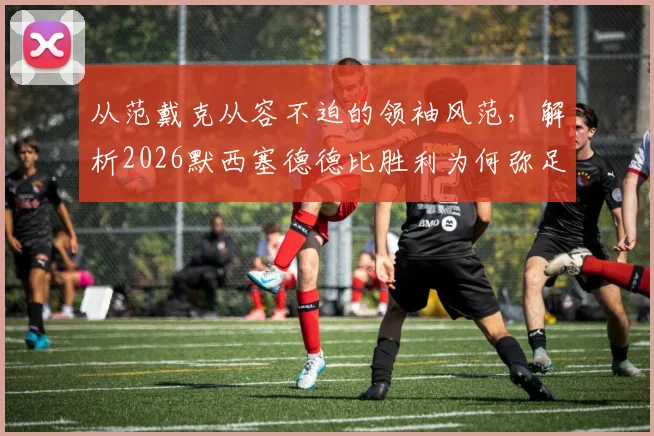 从范戴克从容不迫的领袖风范,解析2026默西塞德德比胜利为何弥足珍贵,附利物浦赛后深度复盘
