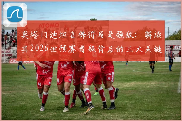 奥塔门迪坦言佛得角是强敌：解读其2026世预赛晋级背后的三大关键因素与战术体系