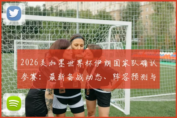 2026美加墨世界杯伊朗国家队确认参赛:最新备战动态、阵容预测与赛程前瞻全解析