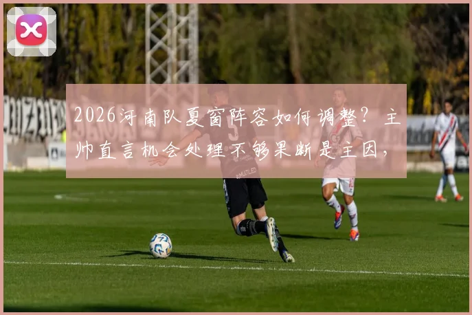 2026河南队夏窗阵容如何调整？主帅直言机会处理不够果断是主因，引援目标前瞻
