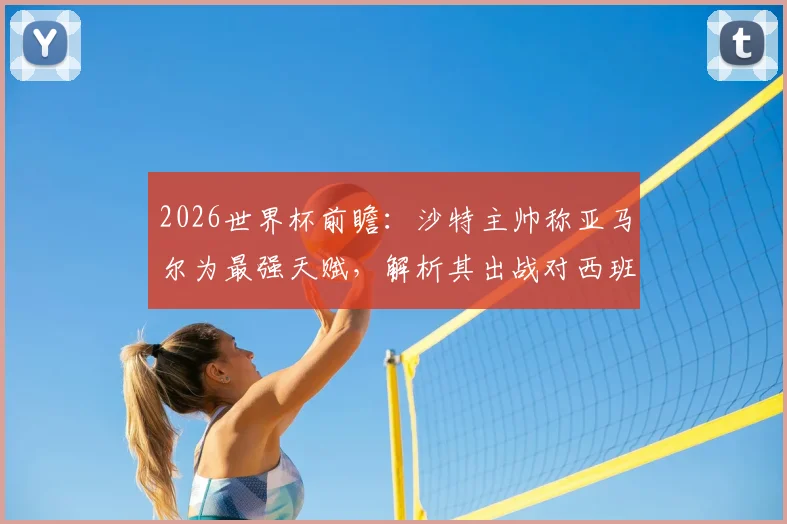 2026世界杯前瞻：沙特主帅称亚马尔为最强天赋，解析其出战对西班牙队战术格局的关键影响