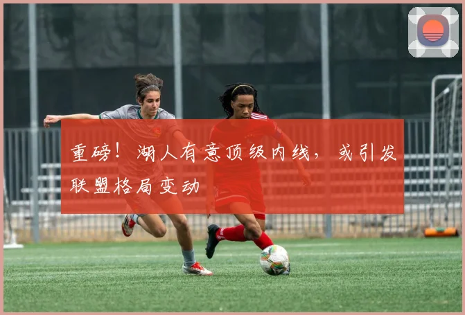 重磅！湖人有意顶级内线，或引发联盟格局变动
