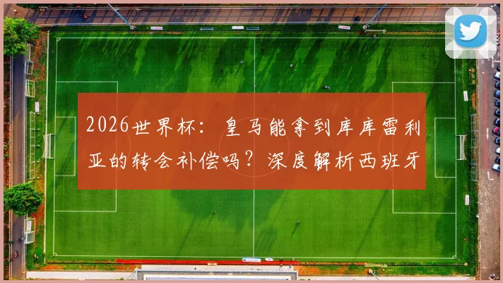 2026世界杯：皇马能拿到库库雷利亚的转会补偿吗？深度解析西班牙晋级淘汰赛的奖金条款