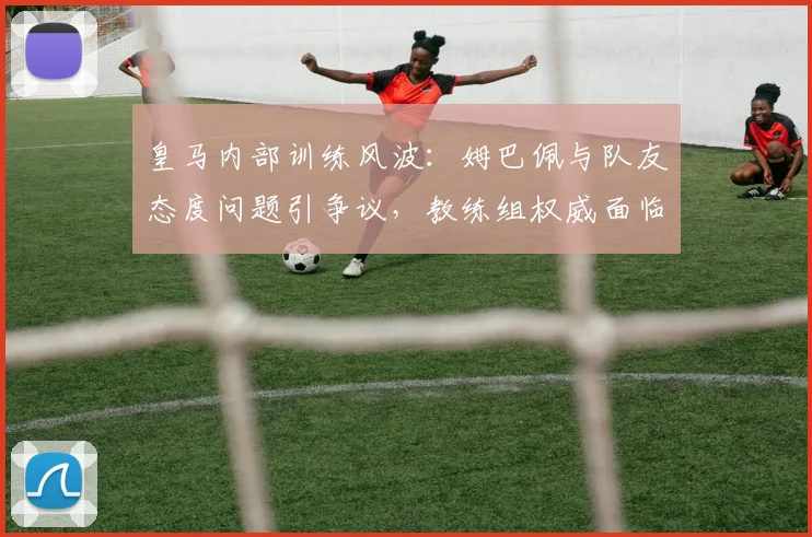 皇马内部训练风波：姆巴佩与队友态度问题引争议，教练组权威面临挑战