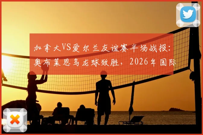 加拿大VS爱尔兰友谊赛半场战报:奥布莱恩乌龙球致胜,2026年国际赛场再现戏剧性一幕