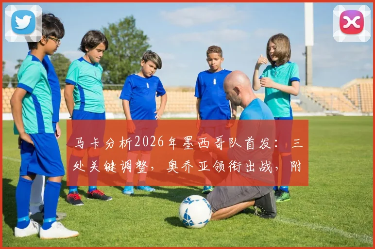马卡分析2026年墨西哥队首发:三处关键调整,奥乔亚领衔出战,附战术解析