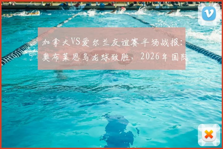 加拿大VS爱尔兰友谊赛半场战报:奥布莱恩乌龙球致胜,2026年国际赛场再现戏剧性一幕